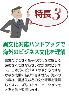 特長3 異文化対応ハンドブックで海外のビジネス文化を理解 言葉だけでなく相手の文化を理解して進めなくてはならないのが国際ビジネス。日本式のピジネスのやり方ではなかなか成果に結びつきません。海外のお客様、提携先などの文化背景を理解してスムーズなコミュニケーション方法を習得します。